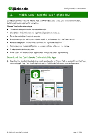 Starting Out with QuickBooks Online
© 2018 Intuit Australia Pty Limited Page 85 of 95
13. Mobile Apps – Take the Ipad / Iphone Tour
QuickBooks Online works with iPhone, iPad, and Android devices. Access your business information,
customers or suppliers anywhere, anytime.
Manage Your Business Anywhere
• Create and send professional invoices and quotes.
• Snap photos of your receipts and organise daily expenses as you go.
• Convert a quote to an invoice in seconds.
• Ability to add photos and notes to quotes, invoices, and sales receipts via ‘Create a note’.
• Ability to add photos and notes to customers and expense transactions.
• Receive overdue invoice notifications so you always know who owes you money.
• Track payments and record sales.
• Profit & Loss and Balance Sheet reports show how your business is performing.
Download the QuickBooks Online Mobile App
1. Download the free QuickBooks Online mobile app (specific to iPhone, iPad, or Android) from the iTunes
store or Google Play. Then simply login using your QuickBooks Online username and password.
 