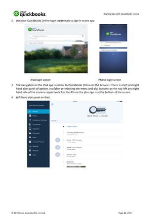 Starting Out with QuickBooks Online
© 2018 Intuit Australia Pty Limited Page 86 of 95
2. Use your QuickBooks Online login credentials to sign-in to the app
IPad login screen IPhone login screen
3. The navigation on the iPad app is similar to QuickBooks Online on the browser. There is a left and right
hand side panel of options available by selecting the menu and plus buttons on the top left and right
hand side of the screens respectively. For the iPhone the plus sign is at the bottom of the screen.
4. Left hand side panel on iPad:
 