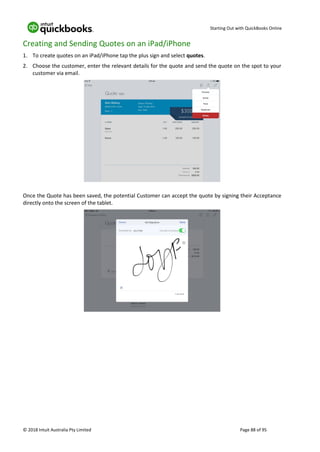 Starting Out with QuickBooks Online
© 2018 Intuit Australia Pty Limited Page 88 of 95
Creating and Sending Quotes on an iPad/iPhone
1. To create quotes on an iPad/iPhone tap the plus sign and select quotes.
2. Choose the customer, enter the relevant details for the quote and send the quote on the spot to your
customer via email.
Once the Quote has been saved, the potential Customer can accept the quote by signing their Acceptance
directly onto the screen of the tablet.
 