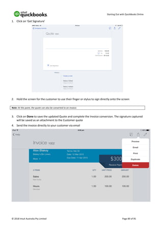 Starting Out with QuickBooks Online
© 2018 Intuit Australia Pty Limited Page 89 of 95
1. Click on ‘Get Signature’
2. Hold the screen for the customer to use their finger or stylus to sign directly onto the screen
Note: At this point, the quote can also be converted to an invoice.
3. Click on Done to save the updated Quote and complete the Invoice conversion. The signature captured
will be saved as an attachment to the Customer quote
4. Send the invoice directly to your customer via email
 