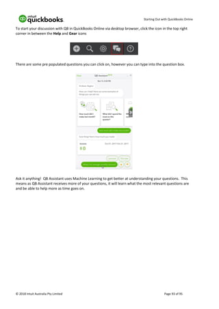 Starting Out with QuickBooks Online
© 2018 Intuit Australia Pty Limited Page 93 of 95
To start your discussion with QB in QuickBooks Online via desktop browser, click the icon in the top right
corner in between the Help and Gear icons
There are some pre populated questions you can click on, however you can type into the question box.
Ask it anything! QB Assistant uses Machine Learning to get better at understanding your questions. This
means as QB Assistant receives more of your questions, it will learn what the most relevant questions are
and be able to help more as time goes on.
 
