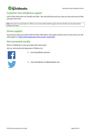 Starting Out with QuickBooks Online
© 2018 Intuit Australia Pty Limited Page 94 of 95
Customer Care telephone support
Call or Chat online with our friendly care folks. Not only will they assist you, they can also assist you to help
save you more time.
Note: Your exam is an open book test. While our care team provide excellent support, they are not able to assist with questions
relating to the exam.
Online support
If you want to keep up to date with the latest information and support queries and can also access our self-
help support at: https://help.quickbooks.intuit.com/en_AU/contact
Get connected socially
Keen to collaborate or stay up to date with Intuit news?
Join our community sharing groups or follow us at:
• Intuit QuickBooks Australia
• Intuit QuickBooks AU (@QuickBooks AU)
 