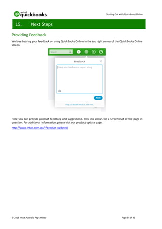 Starting Out with QuickBooks Online
© 2018 Intuit Australia Pty Limited Page 95 of 95
15. Next Steps
Providing Feedback
We love hearing your feedback on using QuickBooks Online in the top right corner of the QuickBooks Online
screen.
Here you can provide product feedback and suggestions. This link allows for a screenshot of the page in
question. For additional information, please visit our product update page;
http://www.intuit.com.au/r/product-updates/
 