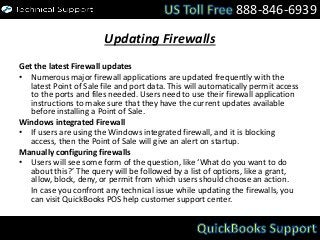 Updating Firewalls
Get the latest Firewall updates
• Numerous major firewall applications are updated frequently with the
latest Point of Sale file and port data. This will automatically permit access
to the ports and files needed. Users need to use their firewall application
instructions to make sure that they have the current updates available
before installing a Point of Sale.
Windows integrated Firewall
• If users are using the Windows integrated firewall, and it is blocking
access, then the Point of Sale will give an alert on startup.
Manually configuring firewalls
• Users will see some form of the question, like ‘What do you want to do
about this?’ The query will be followed by a list of options, like a grant,
allow, block, deny, or permit from which users should choose an action.
In case you confront any technical issue while updating the firewalls, you
can visit QuickBooks POS help customer support center.
888-846-6939
 