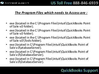 The Program Files which needs to Access are :
• exe (located in the C:Program FilesIntuitQuickBooks Point
of Sale v.0 folder).
• exe (located in the C:Program FilesIntuitQuickBooks Point
of Sale v.0 folder).
• exe (located in the C:Program FilesIntuitQuickBooks Point
of Sale v.0Tools folder).
• exe (located in C:Program FilesIntuitQuickBooks Point of
Sale v.0atabaseServer).
• exe (located in C:Program FilesIntuitQuickBooks Point of
Sale v.0DatabaseServer).
• exe (located in C:Program FilesIntuitQuickBooks Point of
Sale v.0DatabaseServer).
888-846-6939
 