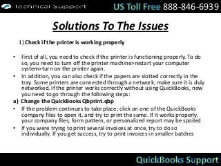 Solutions To The Issues
1) Check if the printer is working properly
• First of all, you need to check if the printer is functioning properly. To do
so, you need to turn off the printer machine>restart your computer
system>turn on the printer again.
• In addition, you can also check if the papers are slotted correctly in the
tray. Some printers are connected through a network; make sure it is duly
networked. If the printer works correctly without using QuickBooks, now
you need to go through the following steps:
a) Change the QuickBooks Qbprint.qbp
• If the problem continues to take place; click on one of the QuickBooks
company files to open it, and try to print the same. If it works properly,
your company files, form pattern, or personalized report may be spoiled
• If you were trying to print several invoices at once, try to do so
individually. If you get success, try to print invoices in smaller batches
888-846-6939
 