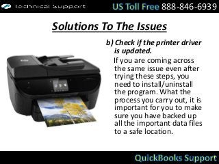 Solutions To The Issues
b) Check if the printer driver
is updated.
If you are coming across
the same issue even after
trying these steps, you
need to install/uninstall
the program. What the
process you carry out, it is
important for you to make
sure you have backed up
all the important data files
to a safe location.
888-846-6939
 