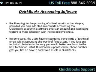 QuickBooks Accounting Software
• Bookkeeping for the procuring of a fixed asset is rather simple;
provided you have adopted an accurate accounting tool.
QuickBooks accounting software offers an amazing and interesting
feature to make it happen with increased correctness.
• In some cases, the users have encountered some sorts of technical
errors while accounting the worth of fixed assets. If you face any
technical obstacles in the way, you would better reach out to the
best technician. Intuit QuickBooks support service phone number
gets you tips on how to book fixed assets in QuickBooks.
888-846-6939
 