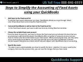 Steps to Simplify the Accounting of Fixed Assets
using your QuickBooks
• Add items to the fixed asset list
To add the fixed assets whatsoever you have, QuickBooks allows you to go through: Select
Lists→Fixed Asset Item List to show the Fixed Asset list.
• Command QuickBooks to add an item to the Fixed Asset list
In the Fixed Asset wizard, you have to add new items by clicking New Item window.
• Choose the suitable fixed asset account
From the Asset Account list, you have to choose the fixed asset account wherein the item that you
are planning to add should be placed. QuickBooks offers a number of accounts at once, but you
have to choose only those that relate to your fixed assets. While processing the step, you may come
across some technical problems. bur don’t get worried; go to the Intuit QuickBooks customer
service support that gives you instant online help and support with QuickBooks tips on accounting.
• Specify the assets
To make it more understandable, you have to specify the item – whether it is new or used by the
company. And once the process ends, you can save the changes that you have made.
888-846-6939
 