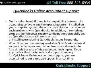 QuickBooks Online Accountant support
• On the other hand, if there is incompatibility between the
accounting software and the operating system installed on
your computer system, there is a huge chance to encounter
such problems with QuickBooks. In addition, if something
corrupts the Windows registry configurations especially set
up QuickBooks, you will come across
uninstalling/reinstalling QuickBooks issues frequently.
• When it comes to accessing a reliable QuickBooks technical
support, an independent technician comes always to the
fore simply because of his guaranteed techniques. If you
approach a third party technical support company
for QuickBooks Online Accountant support, you are
ascertained to get a reliable support in a real time.
888-846-6939
 