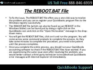 The REBOOT.BAT File
• To fix the issue, The REBOOT.BAT file offers you a one-click way to resolve
the problem and you can re-register your QuickBooks program files to the
Windows registry successfully.
• The REBOOT.BAT file (which can also be found as just REBOOT in the
Windows folder) can be found just by doing a right-click on the
QuickBooks icon and click on the “Open file location” message in the drop-
down menu.
• You will get the REBOOT.BAT files, click on it and run the program. You will
come across some command prompts to complete the process. As they
take some minutes to complete the procedure, you need to be patient
until the process completes.
• Once you complete the entire process, you should run your QuickBooks
accounting software to check if the REBOOT.BAT files have worked. If you
are experiencing the same issue even after resolving the problem, you
would better contact a third party technician to troubleshoot QuickBooks
error messages with Internet Explorer 10 immediately.
888-846-6939
 