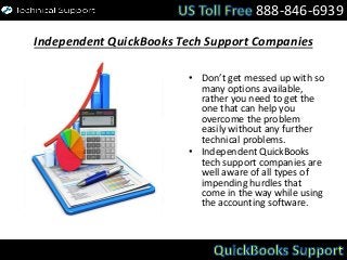 Independent QuickBooks Tech Support Companies
• Don’t get messed up with so
many options available,
rather you need to get the
one that can help you
overcome the problem
easily without any further
technical problems.
• Independent QuickBooks
tech support companies are
well aware of all types of
impending hurdles that
come in the way while using
the accounting software.
888-846-6939
 