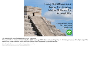 Cheryl Aranha, Intuit!
Ted Drake, Intuit!
CSUN 2014
Using QuickBooks as a
Model for Updating
Mature Software for
Accessibility
This presentation was created for CSUN 2014, San Diego.
Aztec pyramids are massive structures built 2-3,000 years ago. While they seem daunting, they are ultimately composed of multiple steps. This
presentation shows the steps taken by a small team to make QuickBooks Desktop accessible.

photo: Chichen Itza Pyramid in Riviera Maya, Mexico by Grand Velas Riviera Maya 
http://www.ﬂickr.com/photos/grandvelasrivieramaya/3180226026/
 