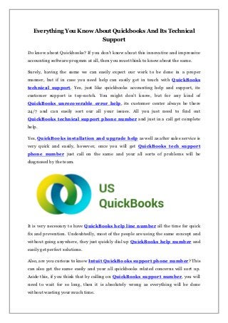 Everything You Know About Quickbooks And Its Technical
Support
Do know about Quickbooks? If you don’t know about this innovative and impressive
accounting software program at all, then you must think to know about the same.
Surely, having the same we can easily expect our work to be done in a proper
manner, but if in case you need help can easily get in touch with QuickBooks
technical support. Yes, just like quickbooks accounting help and support, its
customer support is top-notch. You might don’t know, but for any kind of
QuickBooks unrecoverable error help, its customer center always be there
24/7 and can easily sort our all your issues. All you just need to find out
QuickBooks technical support phone number and just in a call get complete
help.
Yes, QuickBooks installation and upgrade help as well as after sales service is
very quick and easily, however, once you will get QuickBooks tech support
phone number just call on the same and your all sorts of problems will be
diagnosed by the team.
It is very necessary to have QuickBooks help line number all the time for quick
fix and prevention. Undoubtedly, most of the people are using the same concept and
without going anywhere, they just quickly dial up QuickBooks help number and
easily get perfect solutions.
Also, are you curious to know Intuit QuickBooks support phone number? This
can also get the same easily and your all quickbooks related concerns will sort up.
Aside this, if you think that by calling on QuickBooks support number, you will
need to wait for so long, then it is absolutely wrong as everything will be done
without wasting your much time.
 
