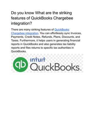 Do you know What are the striking
features of QuickBooks Chargebee
integration?
There are many striking features of QuickBooks
Chargebee integration. You can effortlessly sync Invoices,
Payments, Credit Notes, Refunds, Plans, Discounts, and
Taxes. Furthermore, it helps users in generating financial
reports in QuickBooks and also generates tax liability
reports and files returns to specific tax authorities in
QuickBooks.
 