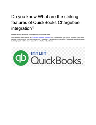 Do you know What are the striking
features of QuickBooks Chargebee
integration?
Hy there i am john, A customer support executive in quickbooks online .
There are many striking features of QuickBooks Chargebee integration. You can effortlessly sync Invoices, Payments, Credit Notes,
Refunds, Plans, Discounts, and Taxes. Furthermore, it helps users in generating financial reports in QuickBooks and also generates
tax liability reports and files returns to specific tax authorities in QuickBooks.
 