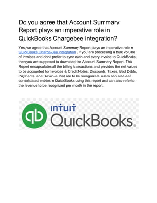 Do you agree that Account Summary
Report plays an imperative role in
QuickBooks Chargebee integration?
Yes, we agree that Account Summary Report plays an imperative role in
QuickBooks Charge-Bee integration . If you are processing a bulk volume
of invoices and don’t prefer to sync each and every invoice to QuickBooks,
then you are supposed to download the Account Summary Report. This
Report encapsulates all the billing transactions and provides the net values
to be accounted for Invoices & Credit Notes, Discounts, Taxes, Bad Debts,
Payments, and Revenue that are to be recognized. Users can also add
consolidated entries in QuickBooks using this report and can also refer to
the revenue to be recognized per month in the report.
 