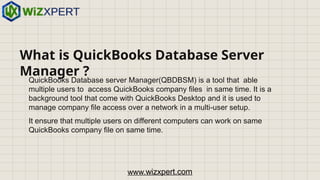 What is QuickBooks Database Server
Manager ?
QuickBooks Database server Manager(QBDBSM) is a tool that able
multiple users to access QuickBooks company files in same time. It is a
background tool that come with QuickBooks Desktop and it is used to
manage company file access over a network in a multi-user setup.
It ensure that multiple users on different computers can work on same
QuickBooks company file on same time.
www.wizxpert.com
 