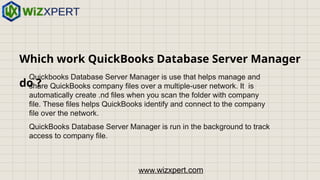 Which work QuickBooks Database Server Manager
do ?
Quickbooks Database Server Manager is use that helps manage and
share QuickBooks company files over a multiple-user network. It is
automatically create .nd files when you scan the folder with company
file. These files helps QuickBooks identify and connect to the company
file over the network.
QuickBooks Database Server Manager is run in the background to track
access to company file.
www.wizxpert.com
 