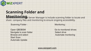 Scanning Folder and
Monitoring
QuickBooks Database Server Manager is include scanning folder to locate and
share company files and monitoring to ensure ongoing accessibility.
Scanning Folder : Monitoring :
Open QBDBSM Go to monitored drives
Navigate to scan folder Select drive
Browse and select Automate monitoring
Start Scan
Automate Update
www.wizxpert.com
 