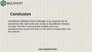 Conslusion
QuickBooks Database Server Manager is an essential tool for
businesses that need multi-user access to QuickBooks Desktop.
It is play vital role in ensuring that multiple users can
simultaneously access and work on the same company files over
the network.
www.wizxpert.com
 