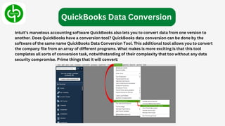 Intuit’s marvelous accounting software QuickBooks also lets you to convert data from one version to
another. Does QuickBooks have a conversion tool? QuickBooks data conversion can be done by the
software of the same name QuickBooks Data Conversion Tool. This additional tool allows you to convert
the company file from an array of different programs. What makes is more exciting is that this tool
completes all sorts of conversion task, notwithstanding of their complexity that too without any data
security compromise. Prime things that it will convert:
QuickBooks Data Conversion
 