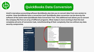 Intuit’s marvelous accounting software QuickBooks also lets you to convert data from one version to
another. Does QuickBooks have a conversion tool? QuickBooks data conversion can be done by the
software of the same name QuickBooks Data Conversion Tool. This additional tool allows you to convert
the company file from an array of different programs. What makes is more exciting is that this tool
completes all sorts of conversion task, notwithstanding of their complexity that too without any data
security compromise.
QuickBooks Data Conversion
 