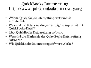 QuickBooks Datenrettung
http://www.quickbooksdatarecovery.org
• Warum QuickBooks Datenrettung Software ist
erforderlich
• Was sind die Fehlermeldungen anzeigt Komplexität mit
QuickBooks-Datei?
• Über QuickBooks Datenrettung software
• Was sind die Merkmale des QuickBooks Datenrettung
software?
• Wie QuickBooks Datenrettung software Werke?
 