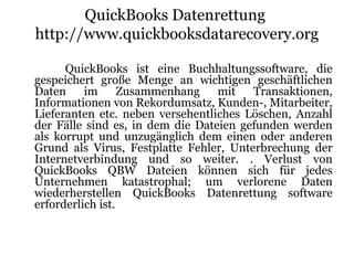 QuickBooks Datenrettung
http://www.quickbooksdatarecovery.org
QuickBooks ist eine Buchhaltungssoftware, die
gespeichert große Menge an wichtigen geschäftlichen
Daten im Zusammenhang mit Transaktionen,
Informationen von Rekordumsatz, Kunden-, Mitarbeiter,
Lieferanten etc. neben versehentliches Löschen, Anzahl
der Fälle sind es, in dem die Dateien gefunden werden
als korrupt und unzugänglich dem einen oder anderen
Grund als Virus, Festplatte Fehler, Unterbrechung der
Internetverbindung und so weiter. . Verlust von
QuickBooks QBW Dateien können sich für jedes
Unternehmen katastrophal; um verlorene Daten
wiederherstellen QuickBooks Datenrettung software
erforderlich ist.
 