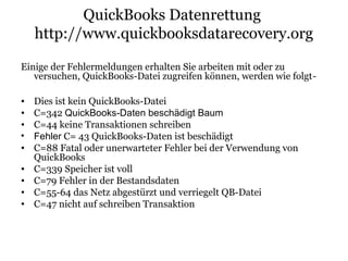 QuickBooks Datenrettung
http://www.quickbooksdatarecovery.org
Einige der Fehlermeldungen erhalten Sie arbeiten mit oder zu
versuchen, QuickBooks-Datei zugreifen können, werden wie folgt-
• Dies ist kein QuickBooks-Datei
• C=342 QuickBooks-Daten beschädigt Baum
• C=44 keine Transaktionen schreiben
• Fehler C= 43 QuickBooks-Daten ist beschädigt
• C=88 Fatal oder unerwarteter Fehler bei der Verwendung von
QuickBooks
• C=339 Speicher ist voll
• C=79 Fehler in der Bestandsdaten
• C=55-64 das Netz abgestürzt und verriegelt QB-Datei
• C=47 nicht auf schreiben Transaktion
 