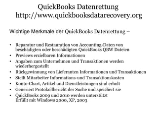 QuickBooks Datenrettung
http://www.quickbooksdatarecovery.org
Wichtige Merkmale der QuickBooks Datenrettung –
• Reparatur und Restauration von Accounting-Daten von
beschädigten oder beschädigten QuickBooks QBW Dateien
• Previews erzielbaren Informationen
• Angaben zum Unternehmen und Transaktionen werden
wiederhergestellt
• Rückgewinnung von Lieferanten Informationen und Transaktionen
• Stellt Mitarbeiter Informations-und Transaktionskosten
• Konto-Chart, Artikel und Dienstleistungen sind erholt
• Generiert Protokollbericht der Suche und speichert sie
• QuickBooks 2009 und 2010 werden unterstützt
Erfüllt mit Windows 2000, XP, 2003
 