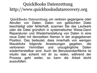 QuickBooks Datenrettung
http://www.quickbooksdatarecovery.org
QuickBooks Datenrettung um verloren gegangene oder
Abrufen von Daten, Daten von gelöschten Datei
beschädigt oder fehlerhaft, scannen Sie das Laufwerk
oder die Datei gründlich in systematischer Weise.Dann
Reparaturen und Wiederherstellung von Daten in eine
neue Datei mit demselben Namen in der angegebenen
Position. Das bedeutet, dass innerhalb von wenigen
Mausklicks folgende Anweisungen gegeben, die
verlorenen Vermißten und unzugängliche Daten
wiederherstellbar sind. Auch die Benutzeroberfläche ist
intuitiv das scheint mit dir zu reden, während der
Prozess geht weiter, so kann die Arbeit leicht
auszufüllen.
 