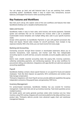 You can always go back and add historical data if you are switching from another
accounting system. QuickBooks makes it easy to import lists, transactions, account
balances, and budgets from Excel or other accounting software.
Key Features and Workflows
Now that you're set-up, let's explore some of the core workflows and features that make
QuickBooks Desktop such a valuable small business tool.
Sales and Income
QuickBooks makes it easy to track sales, send invoices, and receive payments. Generate
quotes and estimates that can be converted into invoices when a job is completed.
Customizable invoice templates and multiple billing rates cater to your specific business
needs.
Accept online payments via QuickBooks Payments or sync with payment processors like
Stripe and Square. Record sales receipts for one-off purchases. Scan receipts to log
expenses instantly. With a few clicks, you can track income from every angle.
Banking and Accounting
Connecting accounts through Direct Connect or downloaded statements allows you to
reconcile transactions, track expenses, and monitor cash flow. Run indispensable
accounting reports on profit and loss, accounts receivable, accounts payable, sales tax, and
more.
Built-in tools simplify essential accounting tasks like paying bills, invoicing customers,
collecting outstanding payments, and reimbursing expenses. Set up clear workflows for
procurement, billing, and collections. Integrations with apps like Bill.com add more advanced
accounting capabilities.
Payroll
QuickBooks Desktop contains robust payroll features to run payroll for hourly and salaried
employees. Tools like direct deposit, tax payments, 401k contributions and workers comp
help manage compensation.
Third-party integrations with Intuit Payroll services provide additional capabilities like paying
independent contractors, filing payroll taxes, and generating 1099 forms.
Inventory Management
For product-based businesses, QuickBooks Desktop has you covered for inventory
management. Create item lists and set up inventory receiving. Track stock quantities across
multiple locations.
Set reorder points and easily generate purchase orders when inventory runs low. Value
inventory using FIFO costing. Integrate with ecommerce platforms like eBay and Etsy to sync
product data. Third-party add-ons provide more advanced supply chain and warehouse
management features.
 