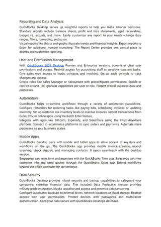 Reporting and Data Analysis
QuickBooks Desktop serves up insightful reports to help you make smarter decisions.
Standard reports include balance sheets, profit and loss statements, aged receivables,
budget vs. actuals, and more. Easily customize any report to your needs—change date
ranges, filters, formatting, and so on.
Visual reports like charts and graphs illustrate trends and financial insights. Export reports to
Excel for additional number crunching. The Report Center provides one central place to
access and customize reporting.
User and Permission Management
With QuickBooks 2024 Desktop Premier and Enterprise versions, administer clear user
permissions and access. Restrict access for accounting staff to sensitive data and tasks.
Give sales reps access to leads, contacts, and invoicing. Set up audit controls to track
changes and access.
Create roles like Sales Manager or Accountant with preconfigured permissions. Enable or
restrict around 100 granular capabilities per user or role. Protect critical business data and
processes.
Automation
QuickBooks helps streamline workflows through a variety of automation capabilities.
Configure reminders for recurring tasks like paying bills, scheduling invoices or updating
inventory. Set up alerts for low inventory levels or overdue invoices. Import transactions from
Excel, CSV, or online apps using the Batch Enter feature.
Integrate with apps like Bill.com, Expensify, and Salesforce using the Intuit Anywhere
platform. Connect to ecommerce platforms to sync orders and payments. Automate more
processes as your business scales.
Mobile Apps
QuickBooks Desktop pairs with mobile and tablet apps to allow access to key data and
workflows on the go. The QuickBooks app provides mobile invoice creation, receipt
scanning, check deposit, and managing contacts. It syncs seamlessly with the desktop
version.
Employees can enter time and expenses with the QuickBooks Time app. Sales reps can view
customer info and send quotes through the QuickBooks Sales app. Extend workflows
beyond the office computer for convenience.
Data Security
QuickBooks Desktop provides robust security and backup capabilities to safeguard your
company's sensitive financial data. The included Data Protection feature provides
military-grade encryption, blocks unauthorized access and prevents data tampering.
Configure automated backups to external drives, network locations or cloud storage. Restrict
access with user permissions. Protect devices with passwords and multi-factor
authentication. Keep your data secure with QuickBooks Desktop's defenses.
 