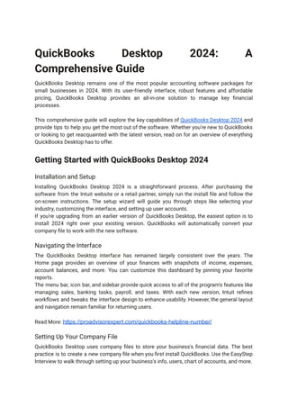 QuickBooks Desktop 2024: A
Comprehensive Guide
QuickBooks Desktop remains one of the most popular accounting software packages for
small businesses in 2024. With its user-friendly interface, robust features and affordable
pricing, QuickBooks Desktop provides an all-in-one solution to manage key financial
processes.
This comprehensive guide will explore the key capabilities of QuickBooks Desktop 2024 and
provide tips to help you get the most out of the software. Whether you're new to QuickBooks
or looking to get reacquainted with the latest version, read on for an overview of everything
QuickBooks Desktop has to offer.
Getting Started with QuickBooks Desktop 2024
Installation and Setup
Installing QuickBooks Desktop 2024 is a straightforward process. After purchasing the
software from the Intuit website or a retail partner, simply run the install file and follow the
on-screen instructions. The setup wizard will guide you through steps like selecting your
industry, customizing the interface, and setting up user accounts.
If you're upgrading from an earlier version of QuickBooks Desktop, the easiest option is to
install 2024 right over your existing version. QuickBooks will automatically convert your
company file to work with the new software.
Navigating the Interface
The QuickBooks Desktop interface has remained largely consistent over the years. The
Home page provides an overview of your finances with snapshots of income, expenses,
account balances, and more. You can customize this dashboard by pinning your favorite
reports.
The menu bar, icon bar, and sidebar provide quick access to all of the program's features like
managing sales, banking tasks, payroll, and taxes. With each new version, Intuit refines
workflows and tweaks the interface design to enhance usability. However, the general layout
and navigation remain familiar for returning users.
Read More: https://proadvisorexpert.com/quickbooks-helpline-number/
Setting Up Your Company File
QuickBooks Desktop uses company files to store your business's financial data. The best
practice is to create a new company file when you first install QuickBooks. Use the EasyStep
Interview to walk through setting up your business's info, users, chart of accounts, and more.
 