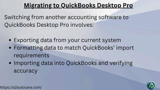 https://a2autocare.com/
Switching from another accounting software to
QuickBooks Desktop Pro involves:
Exporting data from your current system
Formatting data to match QuickBooks’ import
requirements
Importing data into QuickBooks and verifying
accuracy
Migrating to QuickBooks Desktop Pro
 
