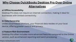 https://a2autocare.com/
a) Offline Accessibility
Desktop Pro does not require an internet connection, making it ideal for
businesses with limited connectivity.
b) Data Ownership
Unlike cloud-based solutions, your financial data resides on your local
device, offering greater control and privacy.
c) Feature-Rich Environment
Desktop Pro often includes more advanced features compared to the Online
version, such as enhanced reporting and batch processing.
Why Choose QuickBooks Desktop Pro Over Online
Alternatives
 