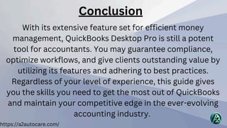 https://a2autocare.com/
With its extensive feature set for efficient money
management, QuickBooks Desktop Pro is still a potent
tool for accountants. You may guarantee compliance,
optimize workflows, and give clients outstanding value by
utilizing its features and adhering to best practices.
Regardless of your level of experience, this guide gives
you the skills you need to get the most out of QuickBooks
and maintain your competitive edge in the ever-evolving
accounting industry.
Conclusion
 