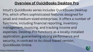 Overview of QuickBooks Desktop Pro
Intuit's QuickBooks series includes QuickBooks Desktop
Pro, which offers sophisticated features designed for
small and medium-sized enterprises. It offers a number of
functions, including financial reporting, inventory
management, invoicing, and tracking income and
expenses. Desktop Pro functions as a locally installed
application, guaranteeing strong performance and
security, in contrast to its cloud-based version,
QuickBooks Online.
https://a2autocare.com/
 