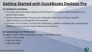 a) Installation and Setup
Purchase and Download: Acquire the software from Intuit’s official website or an
authorized retailer.
System Requirements: Ensure your computer meets the minimum system
requirements to avoid performance issues.
Company File Creation: During the initial setup, create a company file, inputting key
details such as business name, address, and industry.
b) Customizing Your Preferences
Navigate to the Preferences menu to tailor settings such as:
Chart of Accounts
Payment terms
Sales tax rates
https://a2autocare.com/
Getting Started with QuickBooks Desktop Pro
 