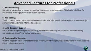 https://a2autocare.com/
a) Batch Invoicing
Save time by sending invoices to multiple customers simultaneously. This feature is ideal for
businesses offering subscription-based services.
b) Job Costing
Track project-related expenses and revenues. Generate job profitability reports to assess project
performance and make informed decisions.
c) Multi-Currency Support
For businesses operating internationally, QuickBooks Desktop Pro supports multi-currency
transactions, simplifying global operations.
d) Customizable Reporting
Use the Report Center to create tailored reports, combining multiple data points to meet specific
client or business needs.
Advanced Features for Professionals
 