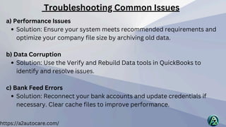 https://a2autocare.com/
a) Performance Issues
Solution: Ensure your system meets recommended requirements and
optimize your company file size by archiving old data.
b) Data Corruption
Solution: Use the Verify and Rebuild Data tools in QuickBooks to
identify and resolve issues.
c) Bank Feed Errors
Solution: Reconnect your bank accounts and update credentials if
necessary. Clear cache files to improve performance.
Troubleshooting Common Issues
 