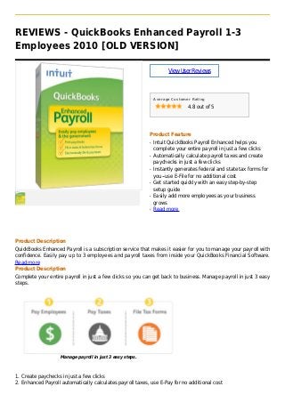 REVIEWS - QuickBooks Enhanced Payroll 1-3
Employees 2010 [OLD VERSION]
ViewUserReviews
Average Customer Rating
4.8 out of 5
Product Feature
Intuit QuickBooks Payroll Enhanced helps youq
complete your entire payroll in just a few clicks
Automatically calculate payroll taxes and createq
paychecks in just a few clicks
Instantly generates federal and state tax forms forq
you--use E-File for no additional cost
Get started quickly with an easy step-by-stepq
setup guide
Easily add more employees as your businessq
grows
Read moreq
Product Description
QuickBooks Enhanced Payroll is a subscription service that makes it easier for you to manage your payroll with
confidence. Easily pay up to 3 employees and payroll taxes from inside your QuickBooks Financial Software.
Read more
Product Description
Complete your entire payroll in just a few clicks so you can get back to business. Manage payroll in just 3 easy
steps.
Manage payroll in just 3 easy steps.
Create paychecks in just a few clicks1.
Enhanced Payroll automatically calculates payroll taxes, use E-Pay for no additional cost2.
 