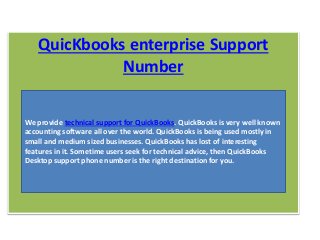 QuicKbooks enterprise Support
Number
We provide technical support for QuickBooks. QuickBooks is very well known
accounting software all over the world. QuickBooks is being used mostly in
small and medium sized businesses. QuickBooks has lost of interesting
features in it. Sometime users seek for technical advice, then QuickBooks
Desktop support phone number is the right destination for you.
 