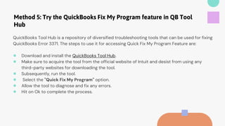 Method 5: Try the QuickBooks Fix My Program feature in QB Tool
Hub
QuickBooks Tool Hub is a repository of diversified troubleshooting tools that can be used for fixing
QuickBooks Error 3371. The steps to use it for accessing Quick Fix My Program Feature are:
● Download and install the QuickBooks Tool Hub.
● Make sure to acquire the tool from the official website of Intuit and desist from using any
third-party websites for downloading the tool.
● Subsequently, run the tool.
● Select the "Quick Fix My Program" option.
● Allow the tool to diagnose and fix any errors.
● Hit on Ok to complete the process.
 