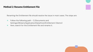 Method 2: Rename Entitlement File
Renaming the Entitlement file should resolve the issue in most cases. The steps are:
● Follow the following path - C:/Documents and
Settings/AllUsers/Application/Data/Intuit/Entitlement Clientv2
● Here, search for the Entitlement file and rename it.
 