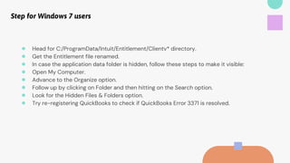 Step for Windows 7 users
● Head for C:/ProgramData/Intuit/Entitlement/Clientv* directory.
● Get the Entitlement file renamed.
● In case the application data folder is hidden, follow these steps to make it visible:
● Open My Computer.
● Advance to the Organize option.
● Follow up by clicking on Folder and then hitting on the Search option.
● Look for the Hidden Files & Folders option.
● Try re-registering QuickBooks to check if QuickBooks Error 3371 is resolved.
 