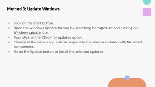 Method 3: Update Windows
● Click on the Start button.
● Open the Windows Update feature by searching for “update” and clicking on
Windows update icon.
● Now, click on the Check for updates option.
● Choose all the necessary updates, especially the ones associated with Microsoft
components.
● Hit on the Update button to install the selected updates
 