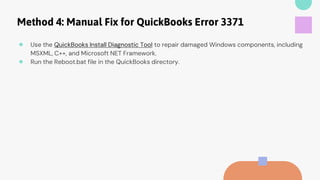 Method 4: Manual Fix for QuickBooks Error 3371
● Use the QuickBooks Install Diagnostic Tool to repair damaged Windows components, including
MSXML, C++, and Microsoft NET Framework.
● Run the Reboot.bat file in the QuickBooks directory.
 