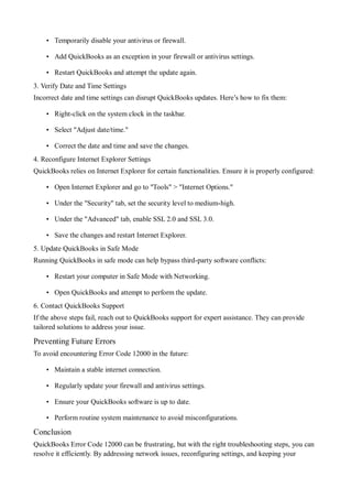 • Temporarily disable your antivirus or firewall.
• Add QuickBooks as an exception in your firewall or antivirus settings.
• Restart QuickBooks and attempt the update again.
3. Verify Date and Time Settings
Incorrect date and time settings can disrupt QuickBooks updates. Here’s how to fix them:
• Right-click on the system clock in the taskbar.
• Select "Adjust date/time."
• Correct the date and time and save the changes.
4. Reconfigure Internet Explorer Settings
QuickBooks relies on Internet Explorer for certain functionalities. Ensure it is properly configured:
• Open Internet Explorer and go to "Tools" > "Internet Options."
• Under the "Security" tab, set the security level to medium-high.
• Under the "Advanced" tab, enable SSL 2.0 and SSL 3.0.
• Save the changes and restart Internet Explorer.
5. Update QuickBooks in Safe Mode
Running QuickBooks in safe mode can help bypass third-party software conflicts:
• Restart your computer in Safe Mode with Networking.
• Open QuickBooks and attempt to perform the update.
6. Contact QuickBooks Support
If the above steps fail, reach out to QuickBooks support for expert assistance. They can provide
tailored solutions to address your issue.
Preventing Future Errors
To avoid encountering Error Code 12000 in the future:
• Maintain a stable internet connection.
• Regularly update your firewall and antivirus settings.
• Ensure your QuickBooks software is up to date.
• Perform routine system maintenance to avoid misconfigurations.
Conclusion
QuickBooks Error Code 12000 can be frustrating, but with the right troubleshooting steps, you can
resolve it efficiently. By addressing network issues, reconfiguring settings, and keeping your
 